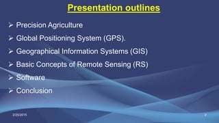 Presentation outlines
 Precision Agriculture
 Global Positioning System (GPS).
 Geographical Information Systems (GIS)
 Basic Concepts of Remote Sensing (RS)
 Software
 Conclusion
2/25/2015 2
 