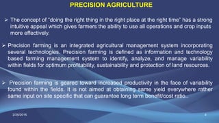 4
PRECISION AGRICULTURE
 Precision farming is an integrated agricultural management system incorporating
several technologies. Precision farming is defined as information and technology
based farming management system to identify, analyze, and manage variability
within fields for optimum profitability, sustainability and protection of land resources.
 Precision farming is geared toward increased productivity in the face of variability
found within the fields. It is not aimed at obtaining same yield everywhere rather
same input on site specific that can guarantee long term benefit/cost ratio..
 The concept of “doing the right thing in the right place at the right time” has a strong
intuitive appeal which gives farmers the ability to use all operations and crop inputs
more effectively.
2/25/2015
 