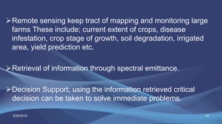 Remote sensing keep tract of mapping and monitoring large
farms These include; current extent of crops, disease
infestation, crop stage of growth, soil degradation, irrigated
area, yield prediction etc.
Retrieval of information through spectral emittance.
Decision Support; using the information retrieved critical
decision can be taken to solve immediate problems.
472/25/2015
 
