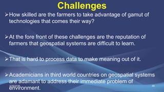 Challenges
How skilled are the farmers to take advantage of gamut of
technologies that comes their way?
At the fore front of these challenges are the reputation of
farmers that geospatial systems are difficult to learn.
That is hard to process data to make meaning out of it.
Academicians in third world countries on geospatial systems
are adamant to address their immediate problem of
environment.
482/25/2015
 
