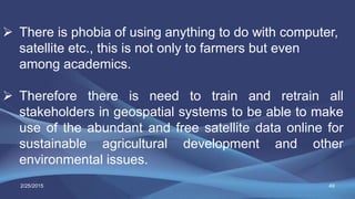 49
 There is phobia of using anything to do with computer,
satellite etc., this is not only to farmers but even
among academics.
 Therefore there is need to train and retrain all
stakeholders in geospatial systems to be able to make
use of the abundant and free satellite data online for
sustainable agricultural development and other
environmental issues.
2/25/2015
 