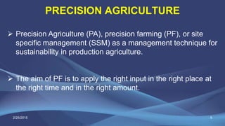 PRECISION AGRICULTURE
5
 Precision Agriculture (PA), precision farming (PF), or site
specific management (SSM) as a management technique for
sustainability in production agriculture.
 The aim of PF is to apply the right input in the right place at
the right time and in the right amount.
2/25/2015
 