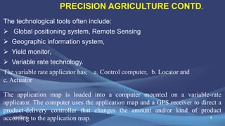 6
The technological tools often include:
 Global positioning system, Remote Sensing
 Geographic information system,
 Yield monitor,
 Variable rate technology.
The variable rate applicator has; a. Control computer, b. Locator and
c. Actuator
The application map is loaded into a computer mounted on a variable-rate
applicator. The computer uses the application map and a GPS receiver to direct a
product-delivery controller that changes the amount and/or kind of product
according to the application map.
PRECISION AGRICULTURE CONTD.
2/25/2015
 