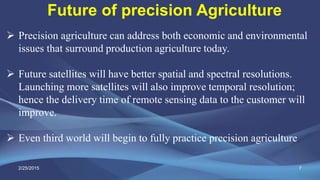 7
 Precision agriculture can address both economic and environmental
issues that surround production agriculture today.
 Future satellites will have better spatial and spectral resolutions.
Launching more satellites will also improve temporal resolution;
hence the delivery time of remote sensing data to the customer will
improve.
 Even third world will begin to fully practice precision agriculture
Future of precision Agriculture
2/25/2015
 