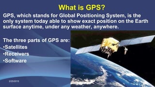 What is GPS?
GPS, which stands for Global Positioning System, is the
only system today able to show exact position on the Earth
surface anytime, under any weather, anywhere.
The three parts of GPS are:
•Satellites
•Receivers
•Software
2/25/2015 9
 