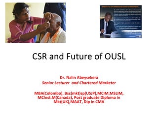 CSR and Future of OUSL
Dr. Nalin Abeysekera
Senior Lecturer and Chartered Marketer
MBA(Colombo), Bsc(mkt)sp(USJP),MCIM,MSLIM,
MCInst.M(Canada), Post graduate Diploma in
Mkt(UK),MAAT, Dip in CMA
 