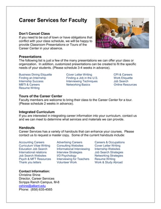 Career Services for Faculty
Don’t Cancel Class
If you need to be out of town or have obligations that
conflict with your class schedule, we will be happy to
provide Classroom Presentations or Tours of the
Career Center in your absence.
Presentations
The following list is just a few of the many presentations we can offer your class or
organization. In addition, customized presentations can be created to fit the specific
needs of your students. (Please schedule 3-4 weeks in advance).
Business Dining Etiquette Cover Letter Writing CPI & Careers
Finding an Internship Finding a Job in the U.S. Work Etiquette
Internship Success Interviewing Techniques Job Search
MBTI & Careers Networking Basics Online Resources
Resume Writing
Tours of the Career Center
Faculty members are welcome to bring their class to the Career Center for a tour.
(Please schedule 2 weeks in advance).
Integrated Curriculum
If you are interested in integrating career information into your curriculum, contact us
and we can meet to determine what services and materials we can provide.
Handouts
Career Services has a variety of handouts that can enhance your courses. Please
contact us to request a master copy. Some of the current handouts include:
Accounting Careers Advertising Careers Careers & Occupations
Curriculum Vitae Writing Consulting Websites Cover Letter Writing
Education Job Search Informational Interviewing Internship Websites
International relations Interview Strategies Job Search Strategies
Job Search Websites I/O Psychology Networking Strategies
Psych & MFT Resources Interviewing for Teachers Resume Writing
Thank you letters Volunteer Work Work & Study Abroad
Contact Information:
Christine Shine
Director, Career Services
Scripps Ranch Campus, M-8
cshine@alliant.edu
Phone: (858) 635-4565
 