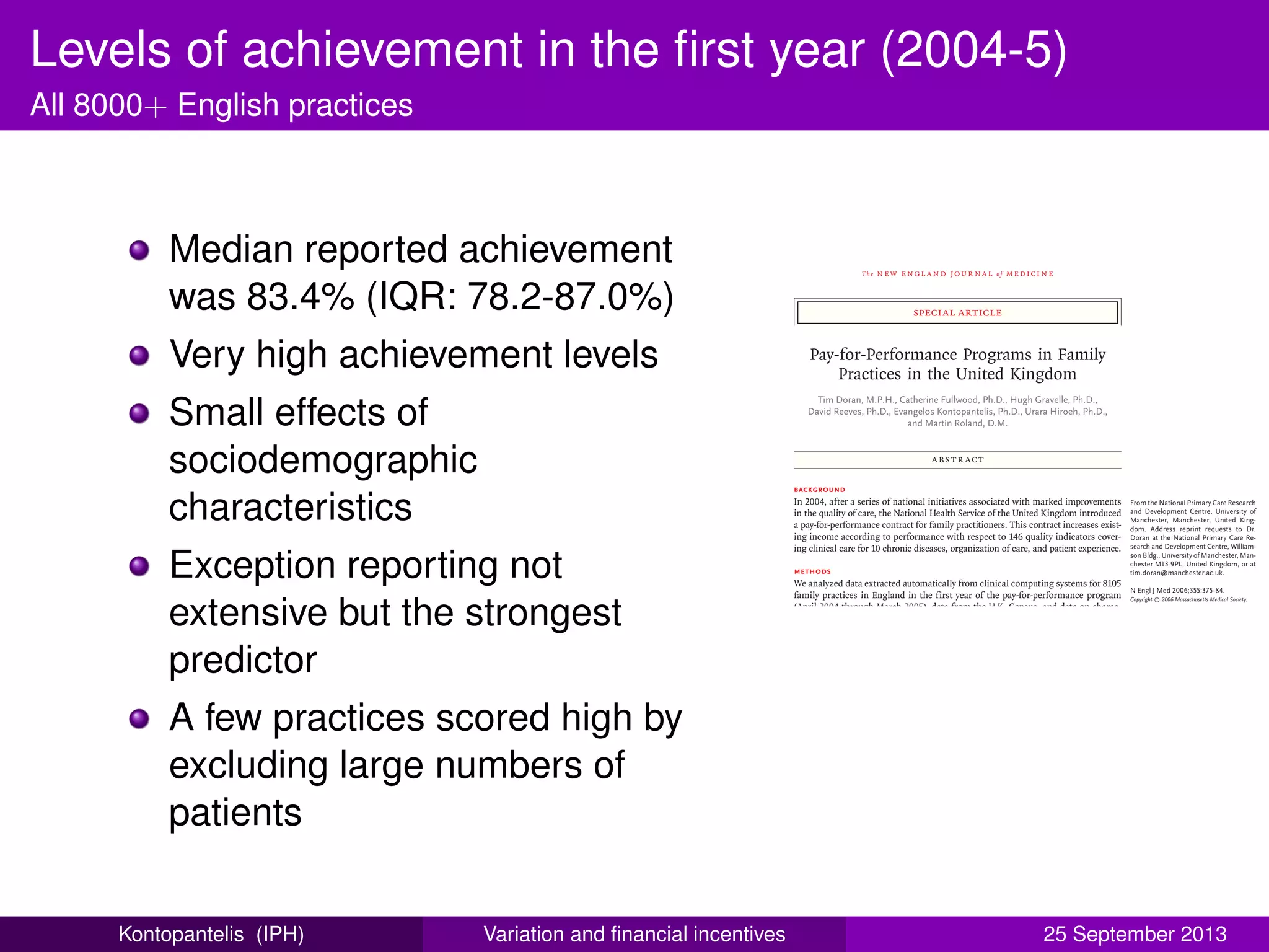 Levels of achievement in the ﬁrst year (2004-5)
All 8000+ English practices
Median reported achievement
was 83.4% (IQR: 78.2-87.0%)
Very high achievement levels
Small effects of
sociodemographic
characteristics
Exception reporting not
extensive but the strongest
predictor
A few practices scored high by
excluding large numbers of
patients
The new engl and jour nal of medicine
n engl j med 355;4 www.nejm.org july 27, 2006 375
special article
Pay-for-Performance Programs in Family
Practices in the United Kingdom
Tim Doran, M.P.H., Catherine Fullwood, Ph.D., Hugh Gravelle, Ph.D.,
David Reeves, Ph.D., Evangelos Kontopantelis, Ph.D., Urara Hiroeh, Ph.D.,
and Martin Roland, D.M.
From the National Primary Care Research
and Development Centre, University of
Manchester, Manchester, United King-
dom. Address reprint requests to Dr.
Doran at the National Primary Care Re-
search and Development Centre, William-
son Bldg., University of Manchester, Man-
chester M13 9PL, United Kingdom, or at
tim.doran@manchester.ac.uk.
N Engl J Med 2006;355:375-84.
Copyright © 2006 Massachusetts Medical Society.
Abstr act
Background
In 2004, after a series of national initiatives associated with marked improvements
in the quality of care, the National Health Service of the United Kingdom introduced
a pay-for-performance contract for family practitioners. This contract increases exist-
ing income according to performance with respect to 146 quality indicators cover-
ing clinical care for 10 chronic diseases, organization of care, and patient experience.
Methods
We analyzed data extracted automatically from clinical computing systems for 8105
family practices in England in the first year of the pay-for-performance program
(April 2004 through March 2005), data from the U.K. Census, and data on charac-
teristics of individual family practices. We examined the proportion of patients deemed
eligible for a clinical quality indicator for whom the indicator was met (reported
achievement) and the proportion of the total number of patients with a medical con-
dition for whom a quality indicator was met (population achievement), and we used
multiple regression analysis to determine the extent to which practices achieved high
scores by classifying patients as ineligible for quality indicators (exception reporting).
Results
The median reported achievement in the first year of the new contract was 83.4 per-
cent (interquartile range, 78.2 to 87.0 percent). Sociodemographic characteristics of
the patients (age and socioeconomic features) and practices (size of practice, num-
ber of patients per practitioner, age of practitioner, and whether the practitioner was
medically educated in the United Kingdom) had moderate but significant effects on
performance. Exception reporting by practices was not extensive (median rate, 6 per-
cent), but it was the strongest predictor of achievement: a 1 percent increase in the
rate of exception reporting was associated with a 0.31 percent increase in reported
achievement. Exception reporting was high in a small number of practices: 1 percent
of practices excluded more than 15 percent of patients.
Conclusions
English family practices attained high levels of achievement in the first year of the
new pay-for-performance contract. A small number of practices appear to have
achieved high scores by excluding large numbers of patients by exception reporting.
More research is needed to determine whether these practices are excluding pa-
tients for sound clinical reasons or in order to increase income.
Kontopantelis (IPH) Variation and ﬁnancial incentives 25 September 2013
 