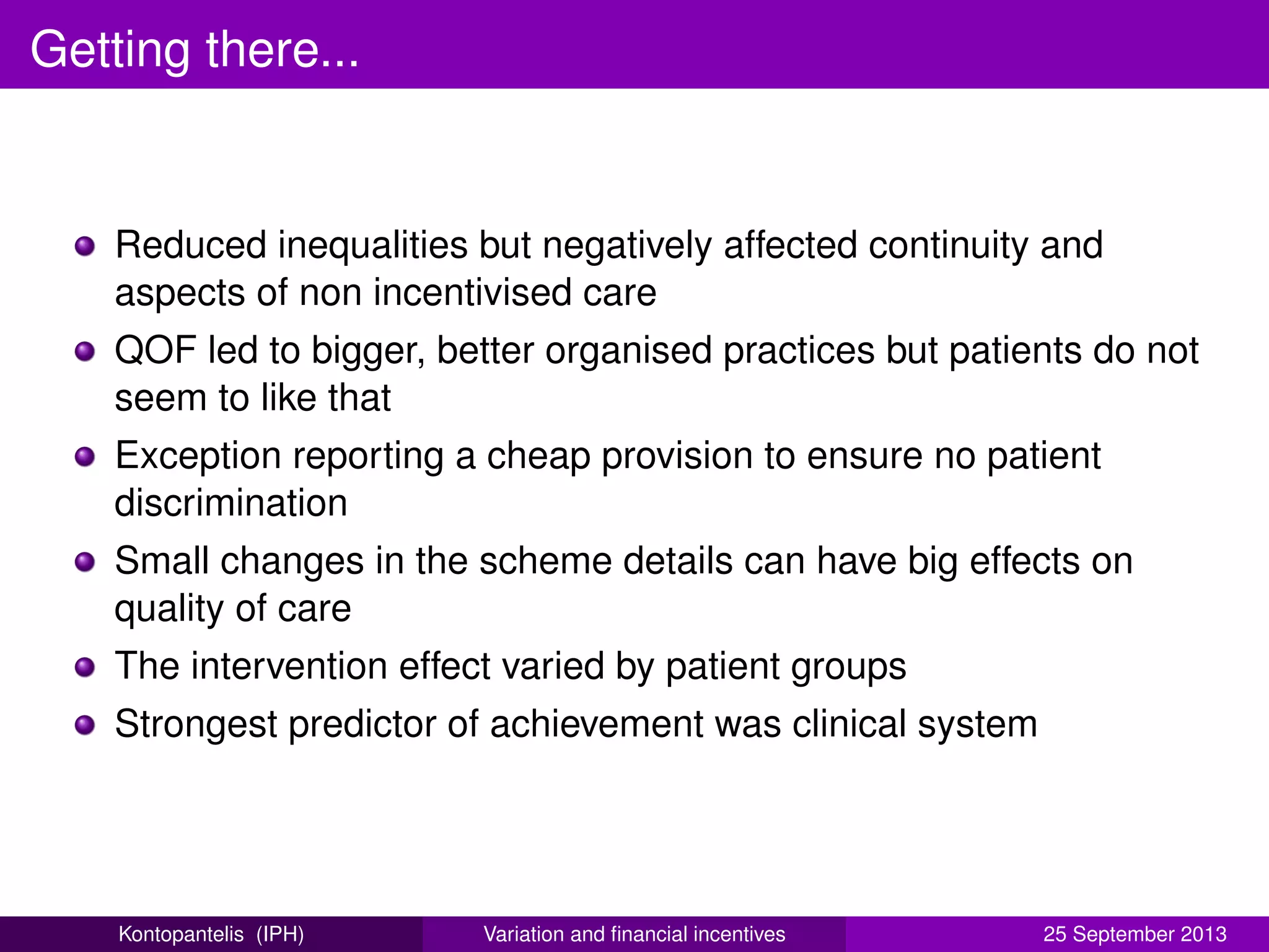 Getting there...
Reduced inequalities but negatively affected continuity and
aspects of non incentivised care
QOF led to bigger, better organised practices but patients do not
seem to like that
Exception reporting a cheap provision to ensure no patient
discrimination
Small changes in the scheme details can have big effects on
quality of care
The intervention effect varied by patient groups
Strongest predictor of achievement was clinical system
Kontopantelis (IPH) Variation and ﬁnancial incentives 25 September 2013
 