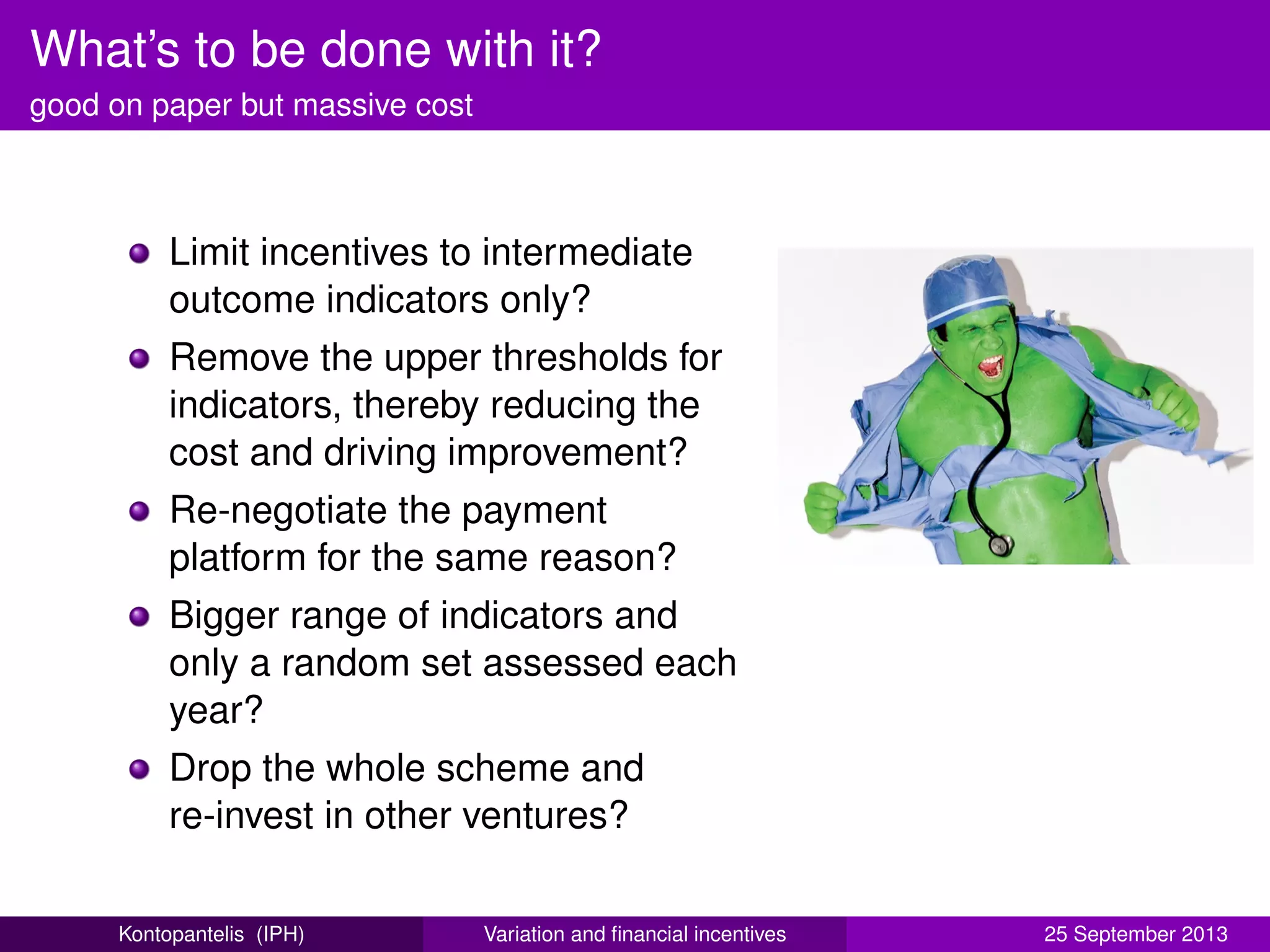 What’s to be done with it?
good on paper but massive cost
Limit incentives to intermediate
outcome indicators only?
Remove the upper thresholds for
indicators, thereby reducing the
cost and driving improvement?
Re-negotiate the payment
platform for the same reason?
Bigger range of indicators and
only a random set assessed each
year?
Drop the whole scheme and
re-invest in other ventures?
Kontopantelis (IPH) Variation and ﬁnancial incentives 25 September 2013
 