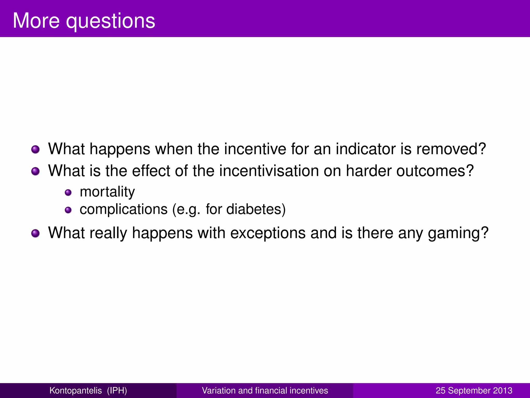 More questions
What happens when the incentive for an indicator is removed?
What is the effect of the incentivisation on harder outcomes?
mortality
complications (e.g. for diabetes)
What really happens with exceptions and is there any gaming?
Kontopantelis (IPH) Variation and ﬁnancial incentives 25 September 2013
 