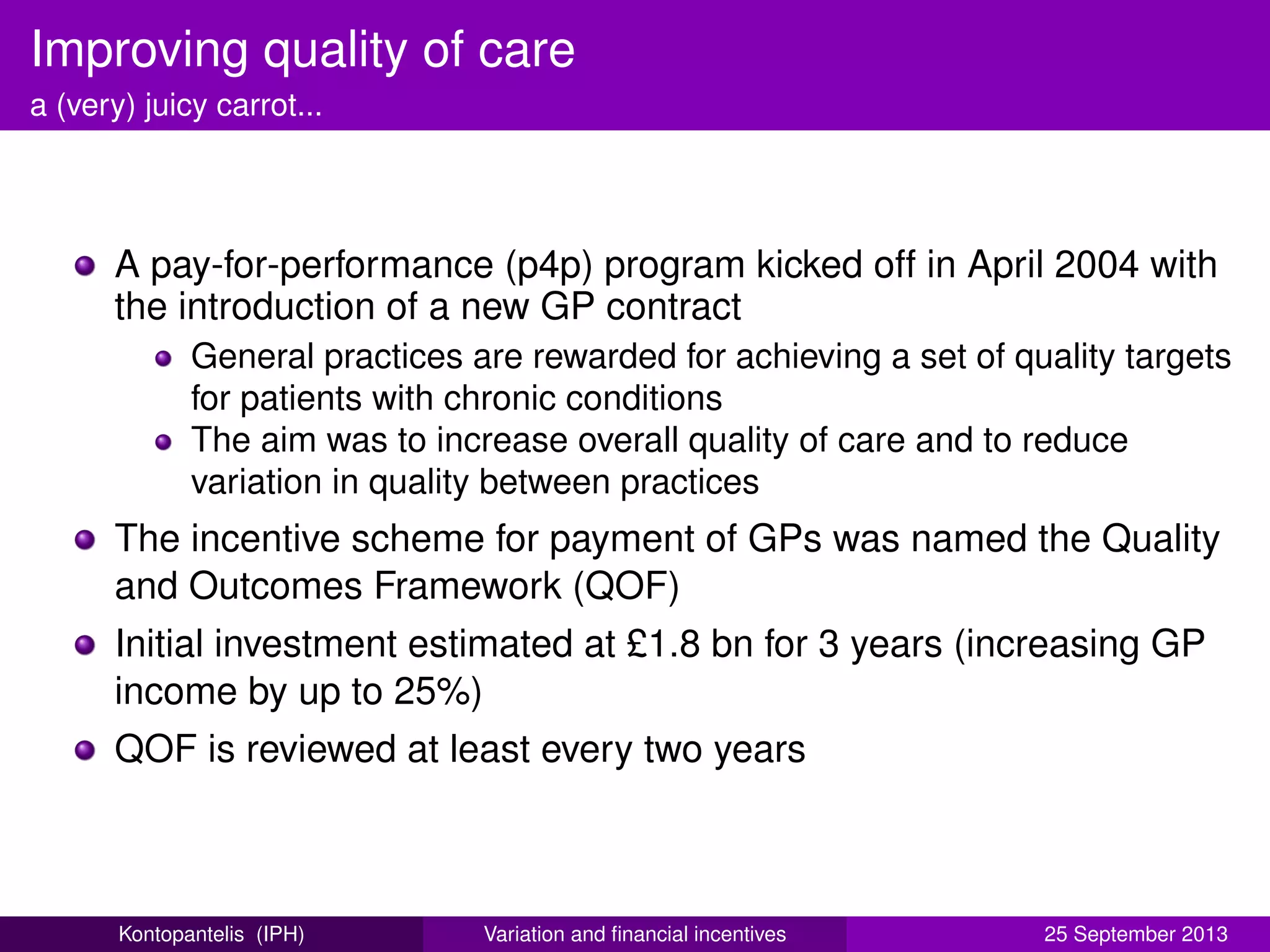 Improving quality of care
a (very) juicy carrot...
A pay-for-performance (p4p) program kicked off in April 2004 with
the introduction of a new GP contract
General practices are rewarded for achieving a set of quality targets
for patients with chronic conditions
The aim was to increase overall quality of care and to reduce
variation in quality between practices
The incentive scheme for payment of GPs was named the Quality
and Outcomes Framework (QOF)
Initial investment estimated at £1.8 bn for 3 years (increasing GP
income by up to 25%)
QOF is reviewed at least every two years
Kontopantelis (IPH) Variation and ﬁnancial incentives 25 September 2013
 