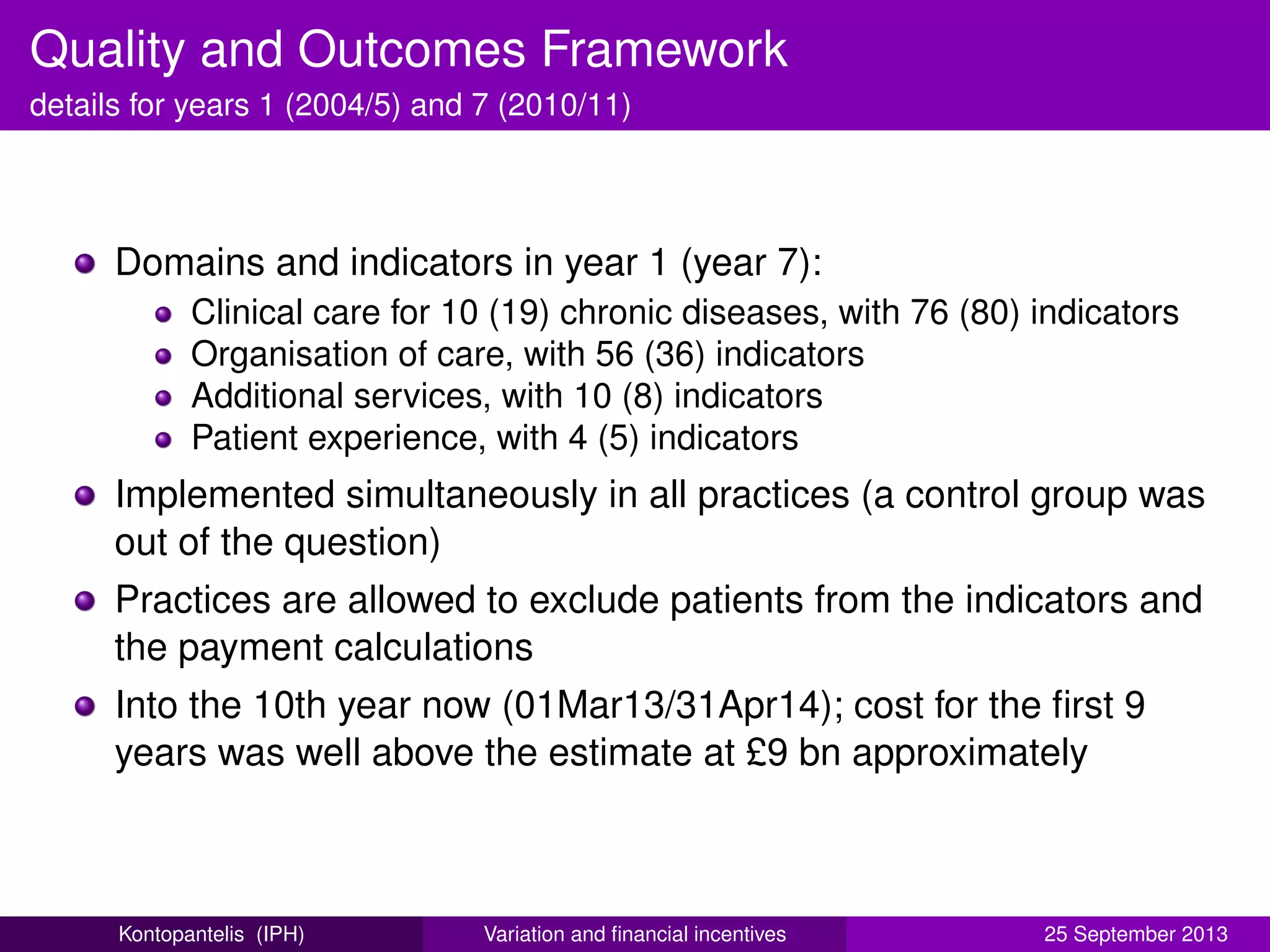 Quality and Outcomes Framework
details for years 1 (2004/5) and 7 (2010/11)
Domains and indicators in year 1 (year 7):
Clinical care for 10 (19) chronic diseases, with 76 (80) indicators
Organisation of care, with 56 (36) indicators
Additional services, with 10 (8) indicators
Patient experience, with 4 (5) indicators
Implemented simultaneously in all practices (a control group was
out of the question)
Practices are allowed to exclude patients from the indicators and
the payment calculations
Into the 10th year now (01Mar13/31Apr14); cost for the ﬁrst 9
years was well above the estimate at £9 bn approximately
Kontopantelis (IPH) Variation and ﬁnancial incentives 25 September 2013
 