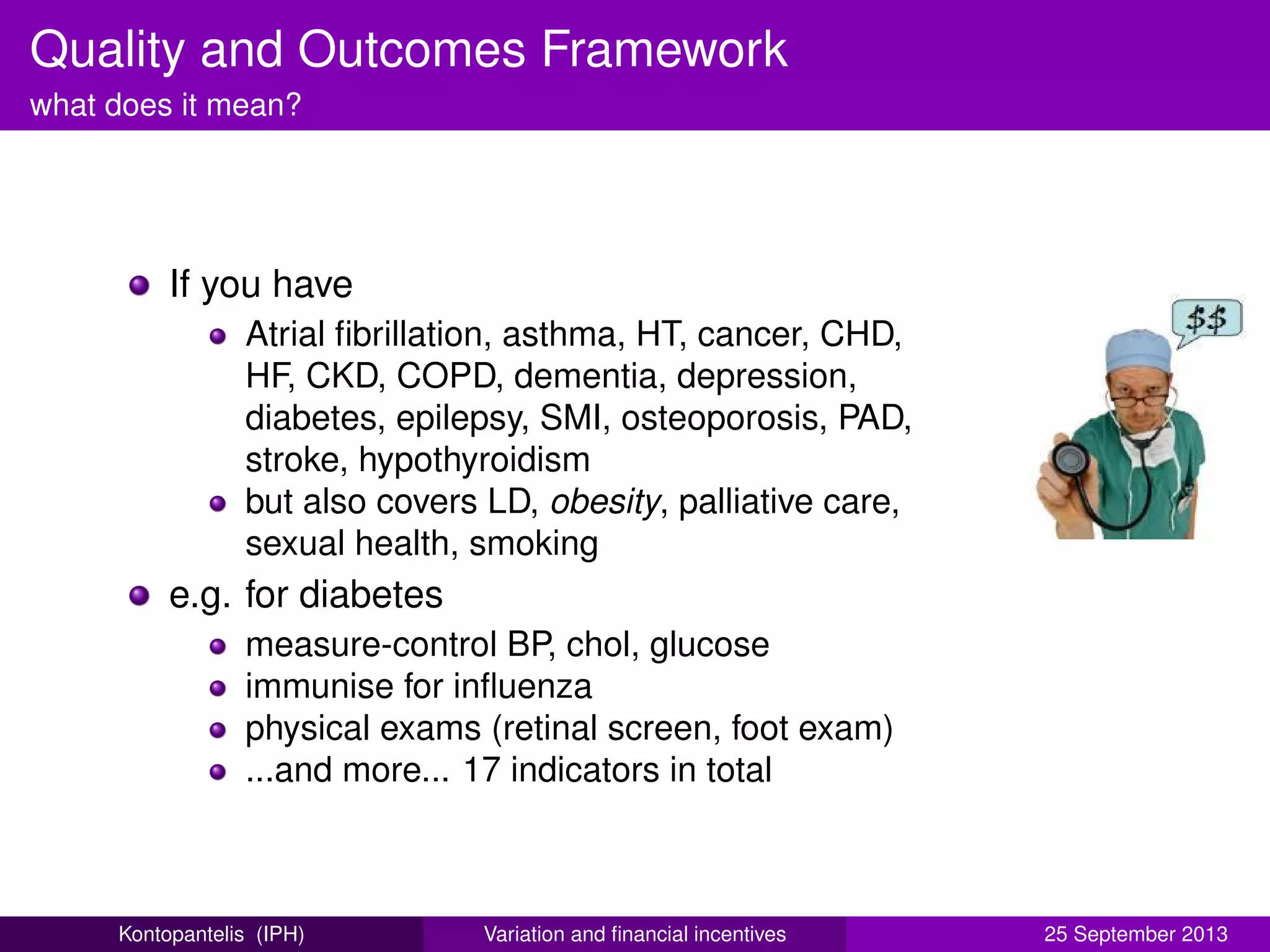 Quality and Outcomes Framework
what does it mean?
If you have
Atrial ﬁbrillation, asthma, HT, cancer, CHD,
HF, CKD, COPD, dementia, depression,
diabetes, epilepsy, SMI, osteoporosis, PAD,
stroke, hypothyroidism
but also covers LD, obesity, palliative care,
sexual health, smoking
e.g. for diabetes
measure-control BP, chol, glucose
immunise for inﬂuenza
physical exams (retinal screen, foot exam)
...and more... 17 indicators in total
Kontopantelis (IPH) Variation and ﬁnancial incentives 25 September 2013
 