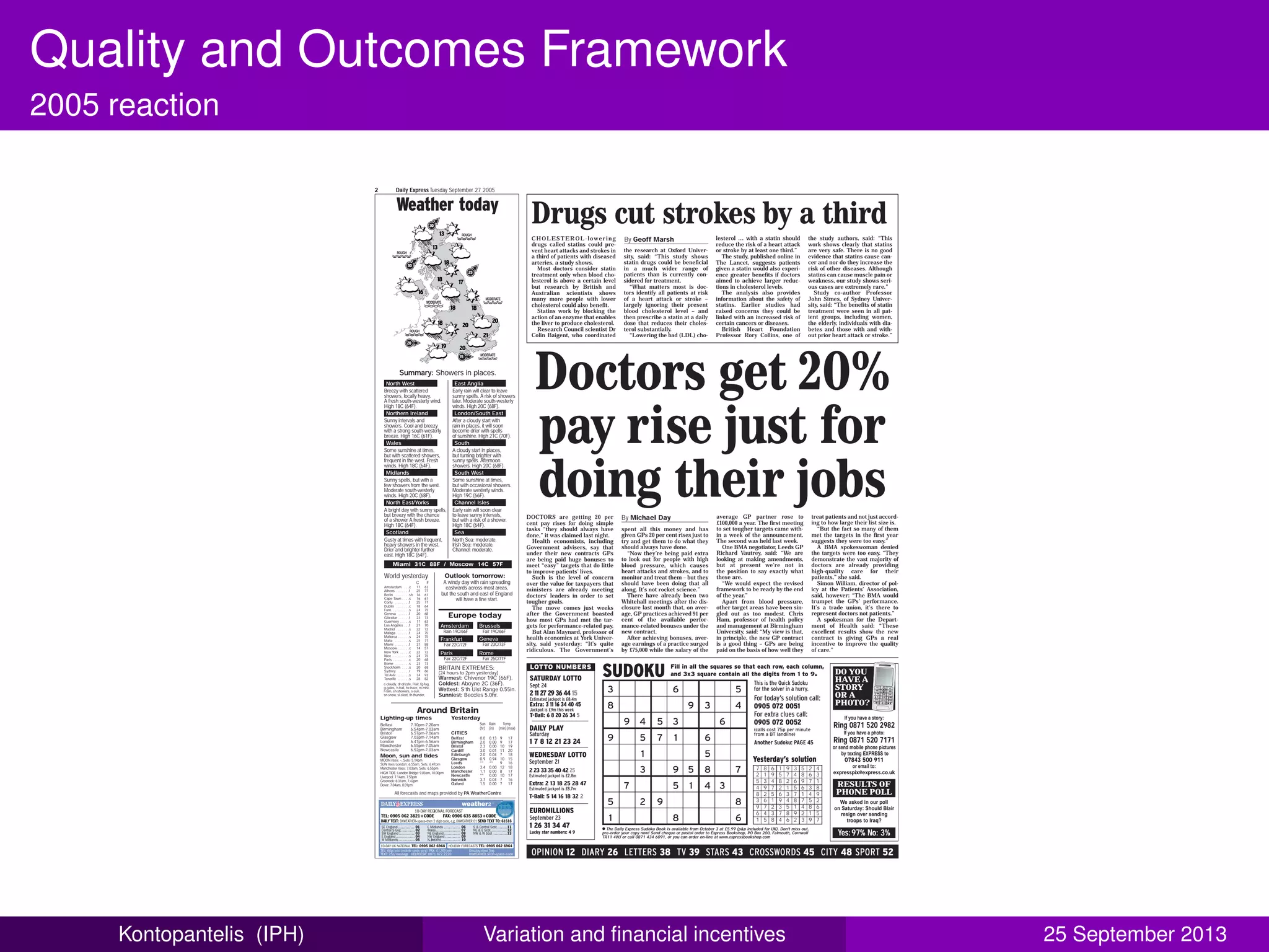 Quality and Outcomes Framework
2005 reaction
Drugs cut strokes by a third
Doctors get 20%
pay rise just for
doing their jobsDOCTORS are getting 20 per
cent pay rises for doing simple
tasks “they should always have
done,” it was claimed last night.
Health economists, including
Government advisers, say that
under their new contracts GPs
are being paid huge bonuses to
meet “easy” targets that do little
to improve patients’ lives.
Such is the level of concern
over the value for taxpayers that
ministers are already meeting
doctors’ leaders in order to set
tougher goals.
The move comes just weeks
after the Government boasted
how most GPs had met the tar-
gets for performance-related pay.
But Alan Maynard, professor of
health economics at York Univer-
sity, said yesterday: “It’s quite
ridiculous. The Government’s
CHOLESTEROL -lowering
drugs called statins could pre-
vent heart attacks and strokes in
a third of patients with diseased
arteries, a study shows.
Most doctors consider statin
treatment only when blood cho-
lesterol is above a certain level
but research by British and
Australian scientists shows
many more people with lower
cholesterol could also benefit.
Statins work by blocking the
action of an enzyme that enables
the liver to produce cholesterol.
Research Council scientist Dr
Colin Baigent, who coordinated
By Michael Day
By Geoff Marsh
spent all this money and has
given GPs 20 per cent rises just to
try and get them to do what they
should always have done.
“Now they’re being paid extra
to look out for people with high
blood pressure, which causes
heart attacks and strokes, and to
monitor and treat them – but they
should have been doing that all
along. It’s not rocket science.”
There have already been two
Whitehall meetings after the dis-
closure last month that, on aver-
age, GP practices achieved 91 per
cent of the available perfor-
mance-related bonuses under the
new contract.
After achieving bonuses, aver-
age earnings of a practice surged
by £75,000 while the salary of the
average GP partner rose to
£100,000 a year. The first meeting
to set tougher targets came with-
in a week of the announcement.
The second was held last week.
One BMA negotiator, Leeds GP
Richard Vautrey, said: “We are
looking at making amendments,
but at present we’re not in
the position to say exactly what
these are.
“We would expect the revised
framework to be ready by the end
of the year.”
Apart from blood pressure,
other target areas have been sin-
gled out as too modest. Chris
Ham, professor of health policy
and management at Birmingham
University, said: “My view is that,
in principle, the new GP contract
is a good thing – GPs are being
paid on the basis of how well they
treat patients and not just accord-
ing to how large their list size is.
“But the fact so many of them
met the targets in the first year
suggests they were too easy.”
A BMA spokeswoman denied
the targets were too easy. “They
demonstrate the vast majority of
doctors are already providing
high-quality care for their
patients,” she said.
Simon William, director of pol-
icy at the Patients’ Association,
said, however: “The BMA would
trumpet the GPs’ performance.
It’s a trade union, it’s there to
represent doctors not patients.”
A spokesman for the Depart-
ment of Health said: “These
excellent results show the new
contract is giving GPs a real
incentive to improve the quality
of care.”
the research at Oxford Univer-
sity, said: “This study shows
statin drugs could be beneficial
in a much wider range of
patients than is currently con-
sidered for treatment.
“What matters most is doc-
tors identify all patients at risk
of a heart attack or stroke –
largely ignoring their present
blood cholesterol level – and
then prescribe a statin at a daily
dose that reduces their choles-
terol substantially.
“Lowering the bad (LDL) cho-
lesterol … with a statin should
reduce the risk of a heart attack
or stroke by at least one third.”
The study, published online in
The Lancet, suggests patients
given a statin would also experi-
ence greater benefits if doctors
aimed to achieve larger reduc-
tions in cholesterol levels.
The analysis also provides
information about the safety of
statins. Earlier studies had
raised concerns they could be
linked with an increased risk of
certain cancers or diseases.
British Heart Foundation
Professor Rory Collins, one of
the study authors, said: “This
work shows clearly that statins
are very safe. There is no good
evidence that statins cause can-
cer and nor do they increase the
risk of other diseases. Although
statins can cause muscle pain or
weakness, our study shows seri-
ous cases are extremely rare.”
Study co-author Professor
John Simes, of Sydney Univer-
sity, said: “The benefits of statin
treatment were seen in all pat-
ient groups, including women,
the elderly, individuals with dia-
betes and those with and with-
out prior heart attack or stroke.”
OPINION 12 DIARY 26 LETTERS 38 TV 39 STARS 43 CROSSWORDS 45 CITY 48 SPORT 52
If you have a story:
Ring 0871 520 2982
If you have a photo:
Ring 0871 520 7171
or send mobile phone pictures
by texting EXPRESS to
07843 500 911
or email to:
expresspix@express.co.uk
DO YOU
HAVE A
STORY
OR A
PHOTO?
We asked in our poll
on Saturday: Should Blair
resign over sending
troops to Iraq?
Yes:97% No: 3%
RESULTS OF
PHONE POLL
3 6 5
8 9 3 4
9 4 5 3 6
9 5 7 1 6
1 5
3 9 5 8 7
7 5 1 4 3
5 2 9 8
1 8 6
Fill in all the squares so that each row, each column,
and 3x3 square contain all the digits from 1 to 9.SUDOKU
7 8 6 1 9 3 5 2 4
2 1 9 5 7 4 8 6 3
5 3 4 8 2 6 9 7 1
4 9 7 2 1 5 6 3 8
8 2 5 6 3 7 1 4 9
3 6 1 9 4 8 7 5 2
9 7 2 3 5 1 4 8 6
6 4 3 7 8 9 2 1 5
1 5 8 4 6 2 3 9 7
Yesterday’s solution
This is the Quick Sudoku
for the solver in a hurry.
For today’s solution call:
0905 072 0051
For extra clues call:
0905 072 0052
(calls cost 75p per minute
from a BT landline)
Another Sudoku: PAGE 45
● The Daily Express Sudoku Book is available from October 3 at £5.99 (p&p included for UK). Don’t miss out,
pre-order your copy now! Send cheque or postal order to Express Bookshop, PO Box 200, Falmouth, Cornwall
TR11 4WJ or call 0871 434 6091, or you can order on-line at www.expressbookshop.com
LOTTO NUMBERS
WEDNESDAY LOTTO
September 21
2 23 33 35 40 42 25
Estimated jackpot is £2.8m
Extra: 2 13 18 25 28 47
Estimated jackpot is £8.7m
T-Ball: 5 14 16 18 32 2
DAILY PLAY
Saturday
1 7 8 12 21 23 24
SATURDAY LOTTO
Sept 24
2 11 27 29 36 44 15
Estimated jackpot is £8.4m
Extra: 3 11 16 34 40 45
Jackpot is £9m this week
T-Ball: 6 8 20 26 34 5
EUROMILLIONS
September 23
1 26 31 34 47
Lucky star numbers: 4 9
Amsterdam . . .c 17 63
Athens . . . . . . .f 25 77
Berlin . . . . . . . .sh 16 61
Cape Town . . . .s 16 61
Corfu . . . . . . . .f 25 77
Dublin . . . . . . .c 18 64
Faro . . . . . . . . .s 24 75
Geneva . . . . . .f 20 68
Gibraltar . . . . . .f 23 73
Guernsey . . . . .s 17 63
Los Angeles . . .f 21 70
Madrid . . . . . . .s 22 72
Malaga . . . . . . .f 24 75
Mallorca . . . . . .s 24 75
Malta . . . . . . . .s 25 77
Miami . . . . . . . .f 31 88
Moscow . . . . . .c 14 57
New York . . . . .c 22 72
Nice . . . . . . . . .s 24 75
Paris . . . . . . . . .c 20 68
Rome . . . . . . . .s 23 73
Stockholm . . . .s 20 68
Sydney . . . . . .r 19 66
Tel Aviv . . . . . . .s 34 93
Tenerife . . . . . .s 28 82
Summary: Showers in places.
World yesterday
Europe today
C F A windy day with rain spreading
eastwards across most areas,
but the south and east of England
will have a fine start.
Outlook tomorrow:
North West East Anglia
Breezy with scattered
showers, locally heavy.
A fresh south-westerly wind.
High 18C (64F).
Early rain will clear to leave
sunny spells. A risk of showers
later. Moderate south-westerly
winds. High 20C (68F).
Northern Ireland London/South East
Sunny intervals and
showers. Cool and breezy
with a strong south-westerly
breeze. High 16C (61F).
After a cloudy start with
rain in places, it will soon
become drier with spells
of sunshine. High 21C (70F).
Wales South
Some sunshine at times,
but with scattered showers,
frequent in the west. Fresh
winds. High 18C (64F).
A cloudy start in places,
but turning brighter with
sunny spells. Afternoon
showers. High 20C (68F).
Midlands South West
Sunny spells, but with a
few showers from the west.
Moderate south-westerly
winds. High 20C (68F).
Some sunshine at times,
but with occasional showers.
Moderate westerly winds.
High 19C (66F).
North East/Yorks Channel Isles
A bright day with sunny spells,
but breezy with the chance
of a shower A fresh breeze.
High 18C (64F).
Early rain will soon clear
to leave sunny intervals,
but with a risk of a shower.
High 18C (64F).
Scotland Sea
Gusty at times with frequent,
heavy showers in the west.
Drier and brighter further
east. High 18C (64F).
North Sea: moderate.
Irish Sea: moderate.
Channel: moderate.
Rain 19C/66F
Amsterdam
Fair 19C/66F
Brussels
Fair 22C/72F
Frankfurt
Fair 23C/73F
Geneva
Fair 22C/72F
Paris
Fair 25C/77F
Rome
Warmest: Chivenor 19C (66F).
Coldest: Aboyne 2C (36F).
Wettest: S’th Uist Range 0.55in.
Sunniest: Beccles 5.0hr.
BRITAIN EXTREMES:
(24 hours to 2pm yesterday)
c-cloudy, dr-drizzle, f-fair, fg-fog,
g-gales, h-hail, hz-haze, m-mist,
r-rain, sh-showers, s-sun,
sn-snow, sl-sleet, th-thunder,
Around Britain
HIGH TIDE: London Bridge: 9.03am, 10.00pm
Liverpool: 7.14am, 7.53pm
Greenock: 8.31am, 7.42pm
Dover: 7.04am, 8.01pm
Belfast 0.0 0.13 9 17
Birmingham 2.0 0.00 9 17
Bristol 2.3 0.00 10 19
Cardiff 3.0 0.01 11 20
Edinburgh 2.0 0.04 7 18
Glasgow 0.9 0.94 10 15
Leeds ** ** 9 16
London 3.4 0.00 12 18
Manchester 1.1 0.00 8 17
Newcastle ** 0.00 10 17
Norwich 3.7 0.04 7 16
Oxford 1.5 0.00 7 17
CITIES
Sun Rain Temp
(hr) (in) (min)(max)
Lighting-up times Yesterday
Belfast 7.10pm-7.20am
Birmingham 6.54pm-7.03am
Bristol 6.57pm-7.06am
Glasgow 7.03pm-7.14am
London 6.47pm-6.56am
Manchester 6.55pm-7.05am
Newcastle 6.52pm-7.03am
MOON rises: –, Sets: 5.14pm
SUN rises London: 6.55am, Sets: 6.47pm
Manchester rises: 7.03am, Sets: 6.55pm
Moon, sun and tides
25
30
30
20
15
13
13
16
18
18
18
19
17
1818
20
20
20
21
Weather today
Miami 31C 88F / Moscow 14C 57F
All forecasts and maps provided by PA WeatherCentre
Daily Express Tuesday September 27 20052
Kontopantelis (IPH) Variation and ﬁnancial incentives 25 September 2013
 