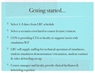 Getting started...!

!   Select 1-3 dates from LRC schedule!
!   Select a scenario correlated to course lecture/content!
!   CON is providing GTA or faculty to support/assist with
   simulation M-F!

!   LRC will supply staffing for technical operation of simulators,
   student simulation demonstration/orientation, student contract
    video debriefing set-up!

!   Course manager and faculty provide clinical facilitator 
   debriefing expertise !
 