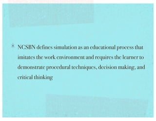 !   NCSBN defines simulation as an educational process that
  imitates the work environment and requires the learner to
  demonstrate procedural techniques, decision making, and
  critical thinking!
 