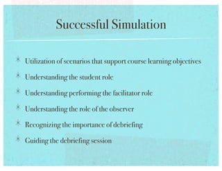Successful Simulation!

!   Utilization of scenarios that support course learning objectives!
!   Understanding the student role!
!   Understanding performing the facilitator role!
!   Understanding the role of the observer!
!   Recognizing the importance of debriefing!
!   Guiding the debriefing session!
 