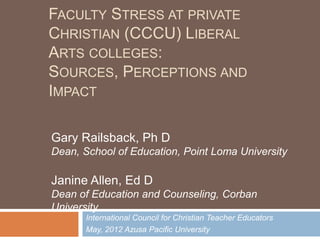 FACULTY STRESS AT PRIVATE
CHRISTIAN (CCCU) LIBERAL
ARTS COLLEGES:
SOURCES, PERCEPTIONS AND
IMPACT

Gary Railsback, Ph D
Dean, School of Education, Point Loma University

Janine Allen, Ed D
Dean of Education and Counseling, Corban
University
       International Council for Christian Teacher Educators
       May, 2012 Azusa Pacific University
 