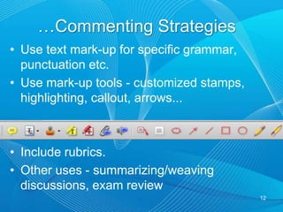 Read the entire student assignment.Decide which feedback audio/text mark-up.Give feedback like face-to-face.Use audio to elaborate details, summarize, give examples/references.Integrate and situate audio and text comments.Do not repeat the written word in audio.Situate mark in audio comment.11Commenting Strategies