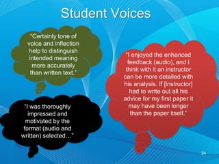 Audio  vs. Text --Which is More  Effective?Qualitative – both students & faculty perceived that audio in conjunction with written is most effectiveStudents and faculty comfortable with written and reluctant to negate its valueStudents perceived audio more effective rePersonalizationRetention MotivationUnderstanding instructor’s intent  Feelings of involvement and instructor caring22