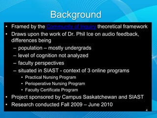 BackgroundFramed by the Community of Inquiry theoretical frameworkDraws upon the work of Dr. Phil Ice on audio feedback, differences being population – mostly undergradslevel of cognition not analyzedfaculty perspectivessituated in SIAST - context of 3 online programsPractical Nursing ProgramPerioperative Nursing ProgramFaculty Certificate ProgramProject sponsored by Campus Saskatchewan and SIASTResearch conducted Fall 2009 – June 20104