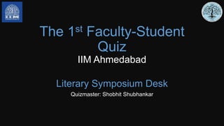 The 1st Faculty-Student
Quiz
IIM Ahmedabad
Literary Symposium Desk
Quizmaster: Shobhit Shubhankar
 