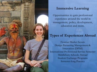 Immersive Learning
Opportunities to gain professional
experience around the world in
management, policy, development,
education and more.
Types of Experiences Abroad
Frontier Market Scouts
Design Partnering Management &
Innovation (DPMI)
International Professional Service Semester
Middlebury Schools Abroad
Student Exchange Programs
Semester-long Practica
 