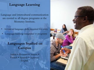 Language Learning
Language and intercultural communication
are central to all degree programs at the
Monterey Institute.
• Advanced language skills required for entry
• Language learning integrated in programs
Languages Studied on
Campus
Arabic  Russian  Chinese 
French  Spanish  Japanese
English
 