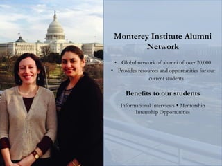 Monterey Institute Alumni
Network
• Global network of alumni of over 20,000
• Provides resources and opportunities for our
current students
Benefits to our students
Informational Interviews  Mentorship
Internship Opportunities
 