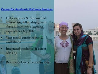 Center for Academic & Career Services
• Help students & Alumni find
internships, fellowships, study
abroad, immersive learning
experiences & JOBS
• Year-round career events &
workshops
• Integrated academic & career
advising
• Resume & Cover Letter Support
 