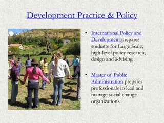 Development Practice & Policy
• International Policy and
Development prepares
students for Large Scale,
high-level policy research,
design and advising.
• Master of Public
Administration prepares
professionals to lead and
manage social change
organizations.
 