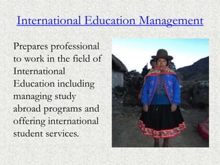International Education Management
Prepares professional
to work in the field of
International
Education including
managing study
abroad programs and
offering international
student services.
 