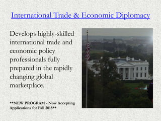 International Trade & Economic Diplomacy
Develops highly-skilled
international trade and
economic policy
professionals fully
prepared in the rapidly
changing global
marketplace.
**NEW PROGRAM - Now Accepting
Applications for Fall 2015**
 