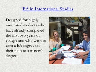 BA in International Studies
Designed for highly
motivated students who
have already completed
the first two years of
college and who want to
earn a BA degree on
their path to a master’s
degree.
 