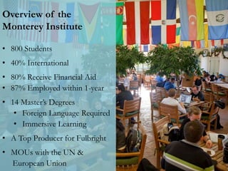 Overview of the
Monterey Institute
• 800 Students
• 40% International
• 80% Receive Financial Aid
• 87% Employed within 1-year
• 14 Master’s Degrees
• Foreign Language Required
• Immersive Learning
• A Top Producer for Fulbright
• MOUs with the UN &
European Union
 