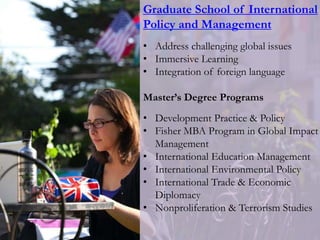Graduate School of International
Policy and Management
• Address challenging global issues
• Immersive Learning
• Integration of foreign language
Master’s Degree Programs
• Development Practice & Policy
• Fisher MBA Program in Global Impact
Management
• International Education Management
• International Environmental Policy
• International Trade & Economic
Diplomacy
• Nonproliferation & Terrorism Studies
 