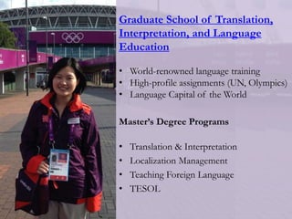 Graduate School of Translation,
Interpretation, and Language
Education
• World-renowned language training
• High-profile assignments (UN, Olympics)
• Language Capital of the World
Master’s Degree Programs
• Translation & Interpretation
• Localization Management
• Teaching Foreign Language
• TESOL
 