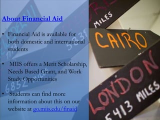 About Financial Aid
• Financial Aid is available for
both domestic and international
students
• MIIS offers a Merit Scholarship,
Needs Based Grant, and Work
Study Opportunities
• Students can find more
information about this on our
website at go.miis.edu/finaid
 