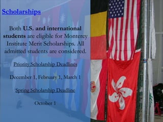 Scholarships
Both U.S. and international
students are eligible for Monterey
Institute Merit Scholarships. All
admitted students are considered.
Priority Scholarship Deadlines
December 1, February 1, March 1
Spring Scholarship Deadline
October 1
 