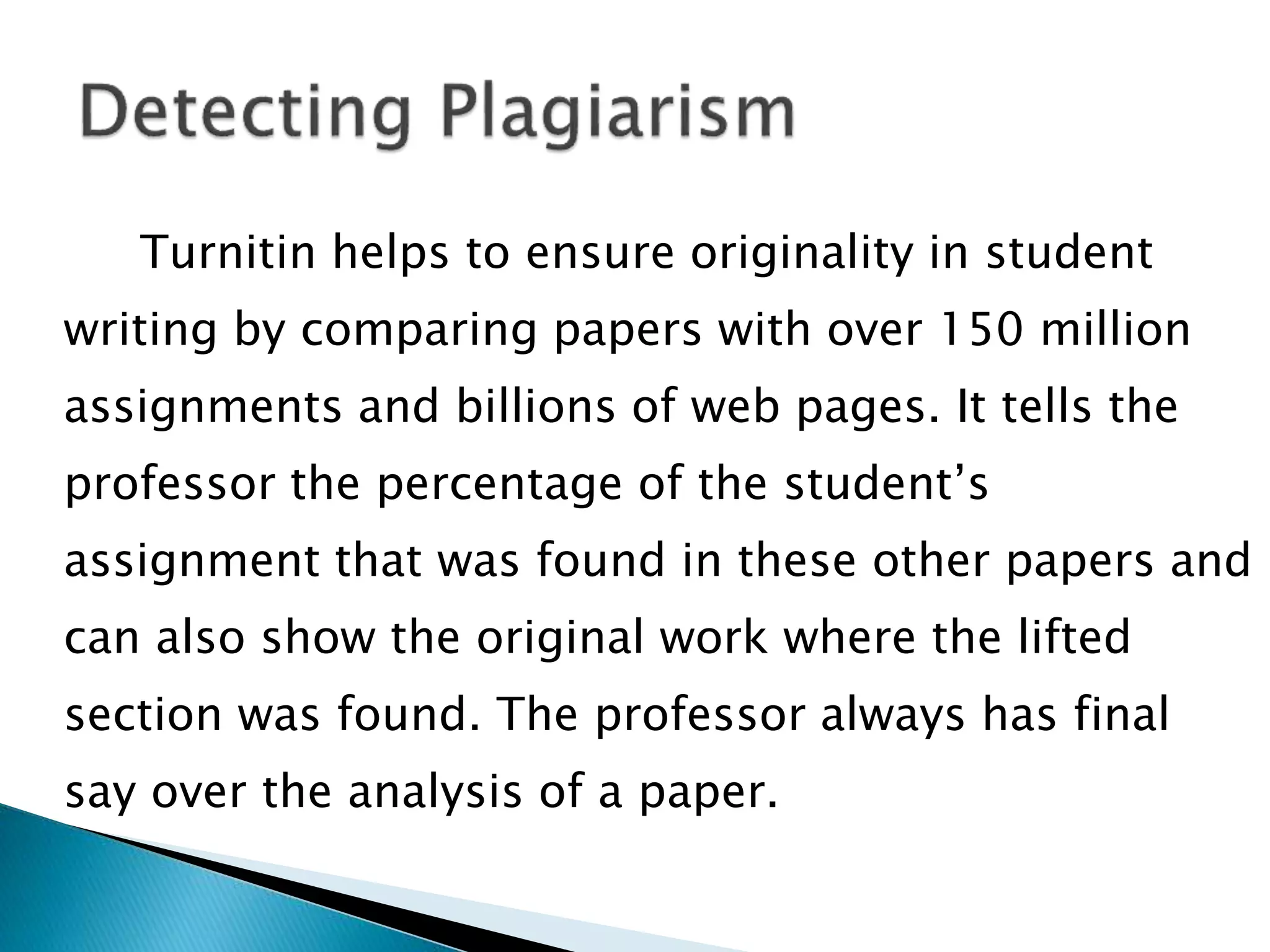 Turnitin helps to ensure originality in student
writing by comparing papers with over 150 million
assignments and billions of web pages. It tells the
professor the percentage of the student’s
assignment that was found in these other papers and
can also show the original work where the lifted
section was found. The professor always has final
say over the analysis of a paper.
 