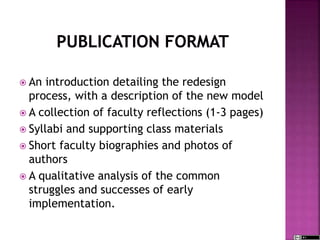  An introduction detailing the redesign
process, with a description of the new model
 A collection of faculty reflections (1-3 pages)
 Syllabi and supporting class materials
 Short faculty biographies and photos of
authors
 A qualitative analysis of the common
struggles and successes of early
implementation.
 