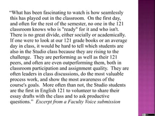 “What has been fascinating to watch is how seamlessly
this has played out in the classroom. On the first day,
and often for the rest of the semester, no one in the 121
classroom knows who is "ready" for it and who isn't.
There is no great divide, either socially or academically.
If one were to look at our 121 grade books or an average
day in class, it would be hard to tell which students are
also in the Studio class because they are rising to the
challenge. They are performing as well as their 121
peers, and often are even outperforming them, both in
classroom participation and assignment quality. They are
often leaders in class discussions, do the most valuable
process work, and show the most awareness of the
course's goals. More often than not, the Studio students
are the first in English 121 to volunteer to share their
essay drafts with the class and to ask productive
questions.” Excerpt from a Faculty Voice submission
 