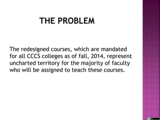 The redesigned courses, which are mandated
for all CCCS colleges as of fall, 2014, represent
uncharted territory for the majority of faculty
who will be assigned to teach these courses.
 