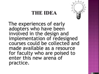 The experiences of early
adopters who have been
involved in the design and
implementation of redesigned
courses could be collected and
made available as a resource
for faculty who are poised to
enter this new arena of
practice.
 