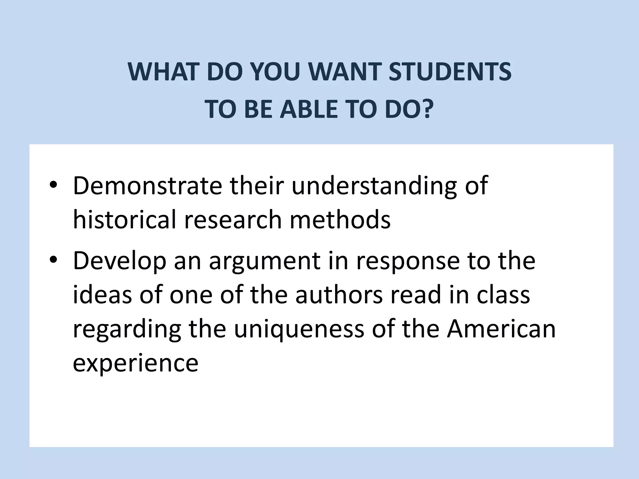 • Demonstrate their understanding of
historical research methods
• Develop an argument in response to the
ideas of one of the authors read in class
regarding the uniqueness of the American
experience
WHAT DO YOU WANT STUDENTS
TO BE ABLE TO DO?
 