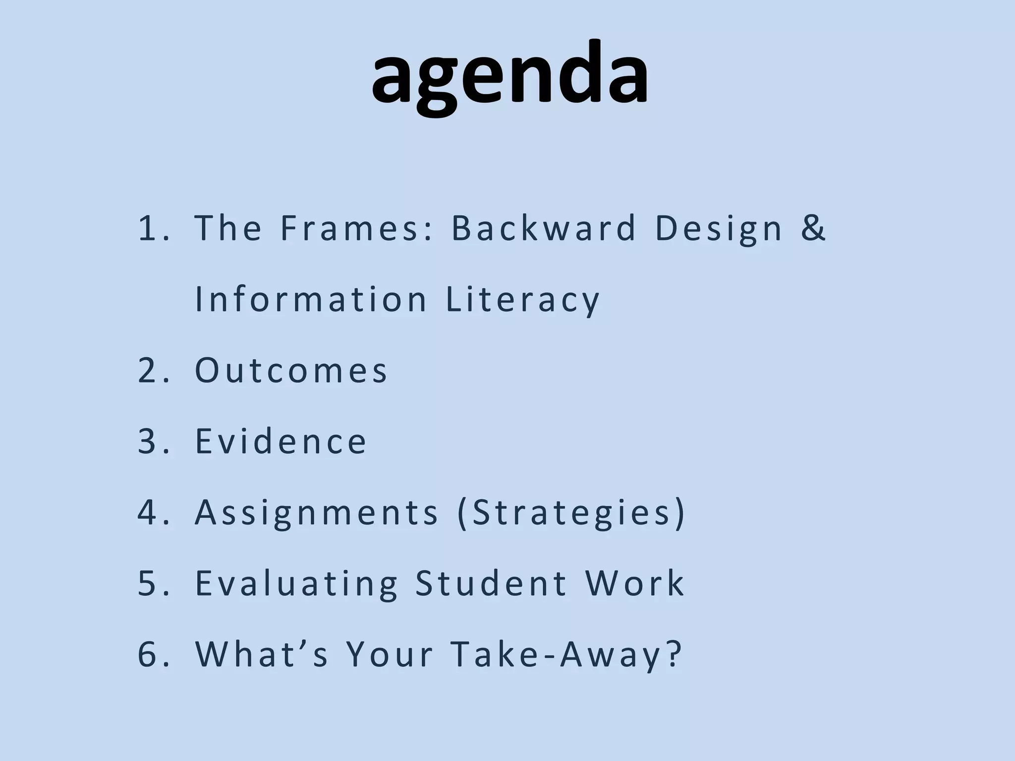 agenda
1. The Frames: Backward Design &
Information Literacy
2. Outcomes
3. Evidence
4. Assignments (Strategies)
5. Evaluating Student Work
6. What’s Your Take-Away?
 