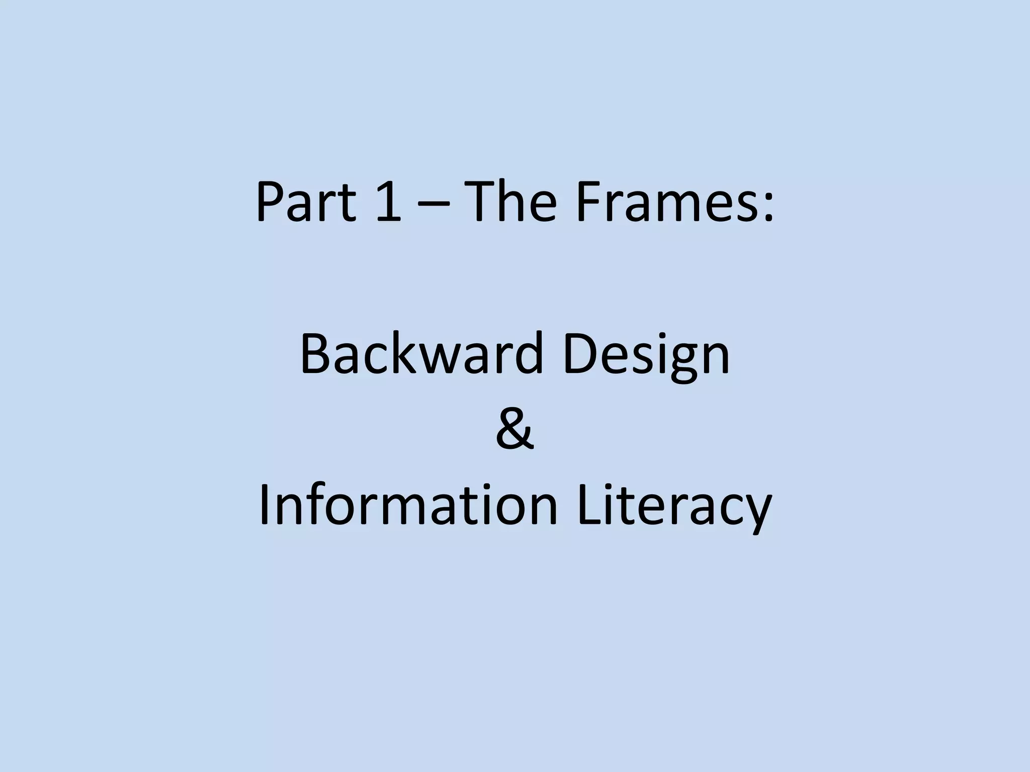 Part 1 – The Frames:
Backward Design
&
Information Literacy
 