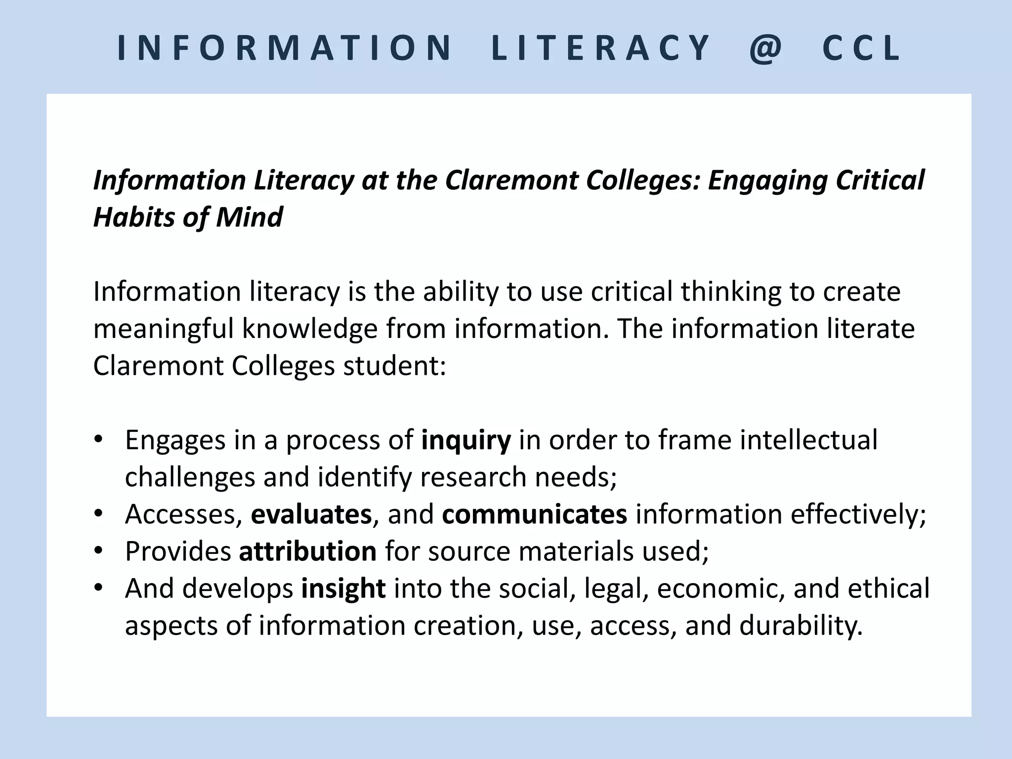 I N F O R M A T I O N L I T E R A C Y @ C C L
Information Literacy at the Claremont Colleges: Engaging Critical
Habits of Mind
Information literacy is the ability to use critical thinking to create
meaningful knowledge from information. The information literate
Claremont Colleges student:
• Engages in a process of inquiry in order to frame intellectual
challenges and identify research needs;
• Accesses, evaluates, and communicates information effectively;
• Provides attribution for source materials used;
• And develops insight into the social, legal, economic, and ethical
aspects of information creation, use, access, and durability.
 