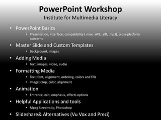 PowerPoint Workshop
                    Institute for Multimedia Literacy
• PowerPoint Basics
       • Presentation, interface, compatibility (.mov, .AVI, .aiff, .mp3), cross-platform
         concerns

• Master Slide and Custom Templates
       • Background, images

• Adding Media
       • Text, images, video, audio

• Formatting Media
       • Text: font, alignment, ordering, colors and fills
       • Image: crop, color, alignment

• Animation
       • Entrance, exit, emphasis, effects options

• Helpful Applications and tools
       • Mpeg Streamclip, Photoshop

• Slideshare& Alternatives (Vu Vox and Prezi)
 